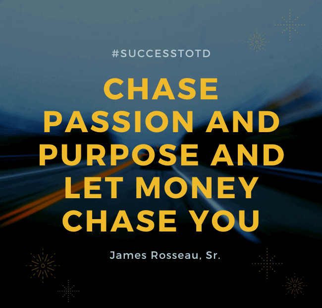 Chase passion and purpose and let money chase you. – James Rosseau, Sr.