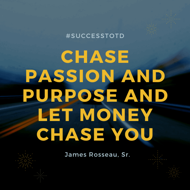 Chase passion and purpose and let money chase you. – James Rosseau, Sr.