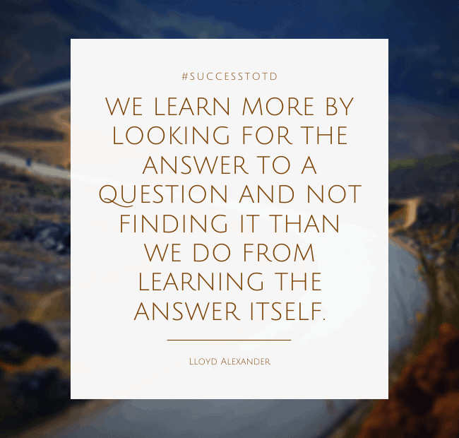We learn more by looking for the answer to a question and not finding it than we do from learning the answer itself. – Lloyd Alexander
