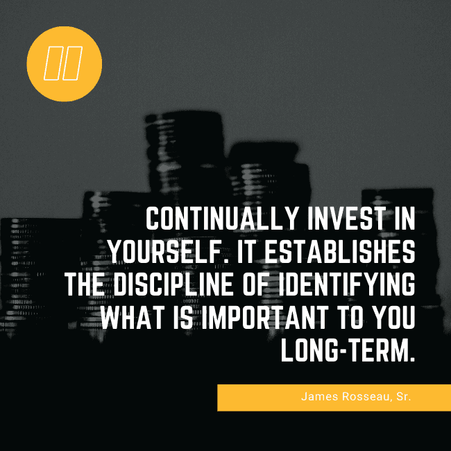 Continually invest in yourself. It establishes the discipline of identifying what is important to you long-term. – James Rosseau, Sr.