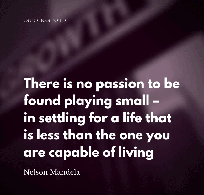 There is no passion to be found playing small – in settling for a life that is less than the one you are capable of living. – Nelson Mandela