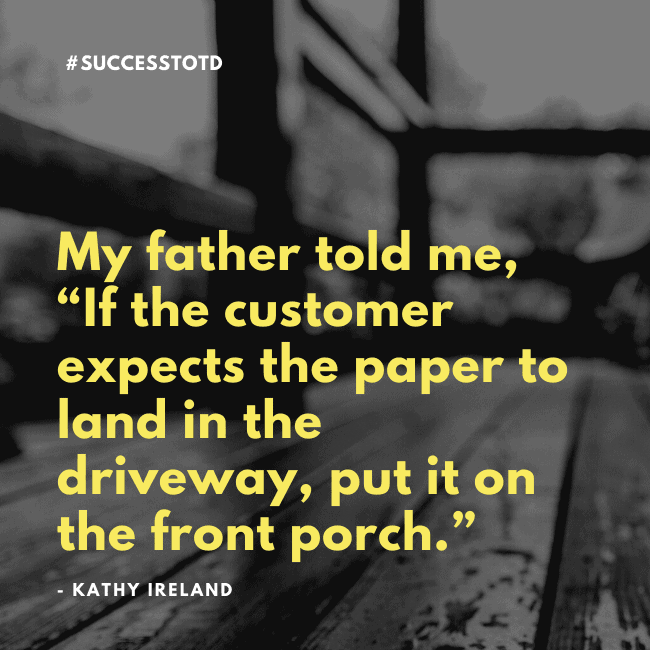 My father told me, “If the customer expects the paper to land in the driveway, put it on the front porch.” - Kathy Ireland