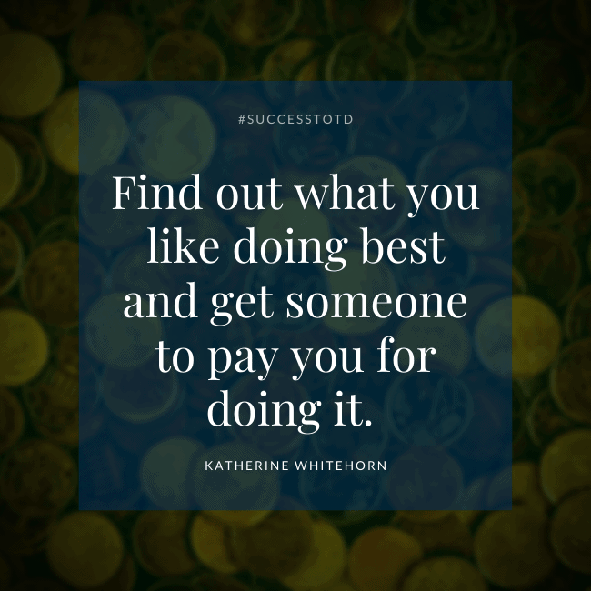 Find out what you like doing best and get someone to pay you for doing it. —Katherine Whitehorn