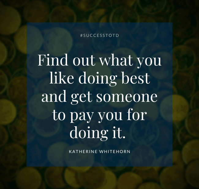 Find out what you like doing best and get someone to pay you for doing it. —Katherine Whitehorn