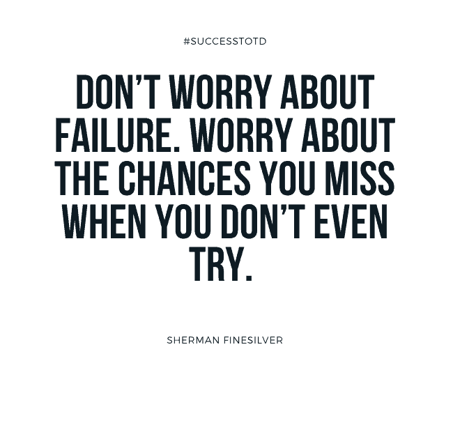 Don’t worry about failure. Worry about the chances you miss when you don’t even try. Sherman Finesilver