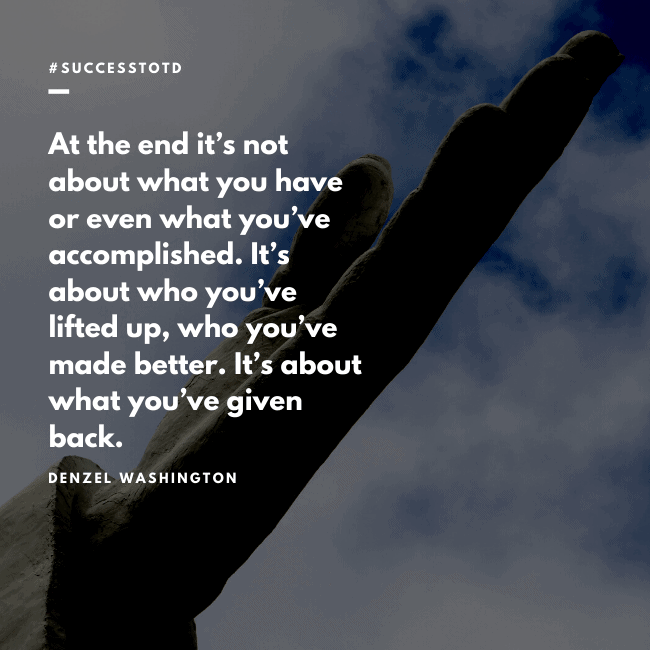 At the end it’s not about what you have or even what you’ve accomplished. It’s about who you’ve lifted up, who you’ve made better. It’s about what you’ve given back. – Denzel Washington