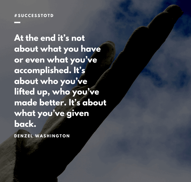 At the end it’s not about what you have or even what you’ve accomplished. It’s about who you’ve lifted up, who you’ve made better. It’s about what you’ve given back. – Denzel Washington