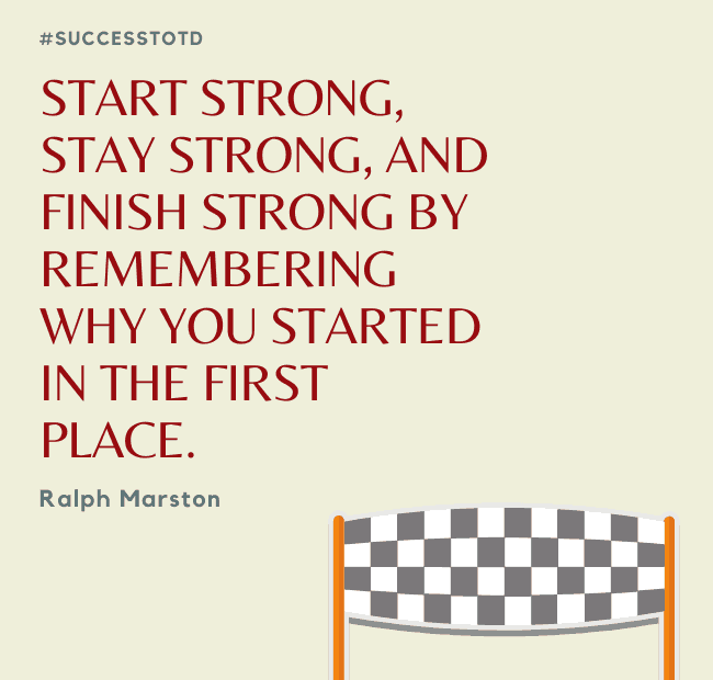 Start strong, stay strong, and finish strong by remembering why you started in the first place. - Ralph Marston