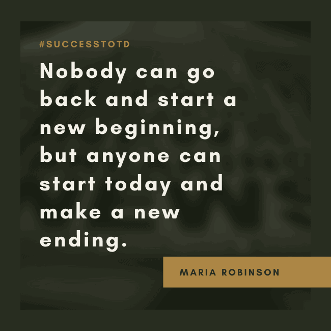 Nobody can go back and start a new beginning, but anyone can start today and make a new ending. – Maria Robinson