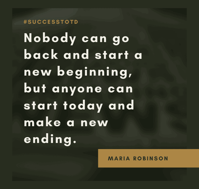 Nobody can go back and start a new beginning, but anyone can start today and make a new ending. – Maria Robinson