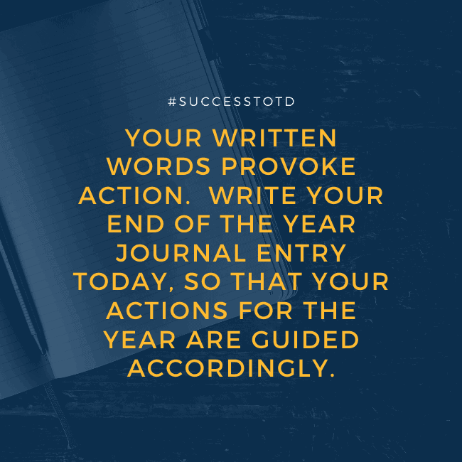 Your written words provoke action. Write your end of the year journal entry today, so that your actions for the year are guided accordingly. – James Rosseau, Sr.