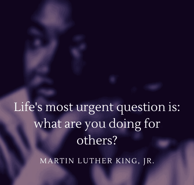 Life's most urgent question is: what are you doing for others? - Dr. Martin Luther King, Jr.