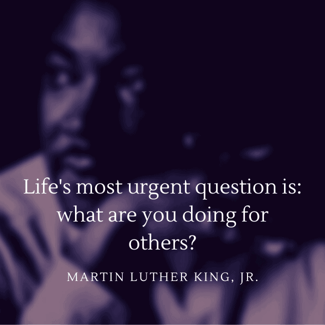 Life's most urgent question is: what are you doing for others? - Dr. Martin Luther King, Jr.
