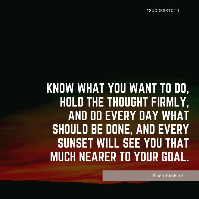 Know what you want to do, hold the thought firmly, and do every day what should be done, and every sunset will see you that much nearer to your goal. – Elbert Hubbard
