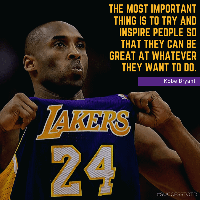 The most important thing is to try and inspire people so that they can be great at whatever they want to do. – Kobe Bryant