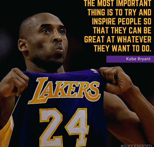 The most important thing is to try and inspire people so that they can be great at whatever they want to do. – Kobe Bryant