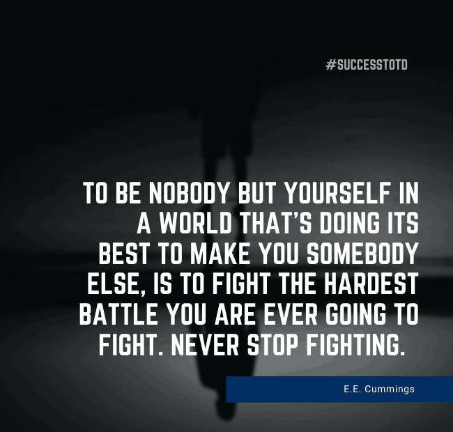 To be nobody but yourself in a world that's doing its best to make you somebody else, is to fight the hardest battle you are ever going to fight. Never stop fighting. E. E. Cummings