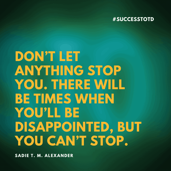 Don’t let anything stop you. There will be times when you’ll be disappointed, but you can’t stop. —Sadie T. M. Alexander