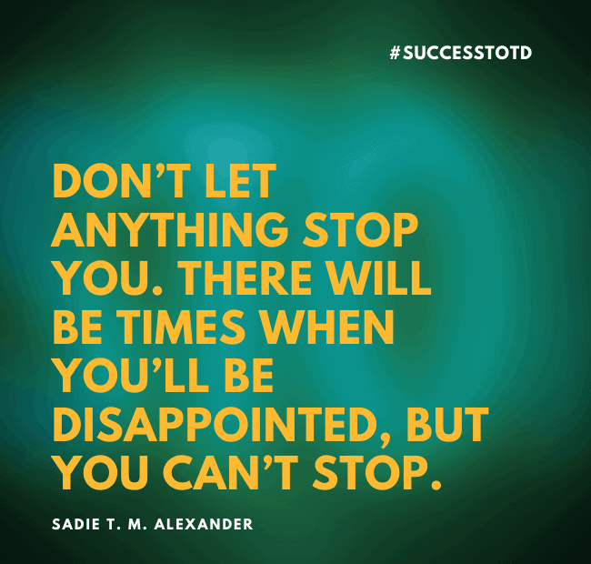 Don’t let anything stop you. There will be times when you’ll be disappointed, but you can’t stop. —Sadie T. M. Alexander
