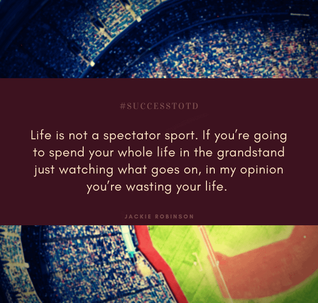 Life is not a spectator sport. If you’re going to spend your whole life in the grandstand just watching what goes on, in my opinion you’re wasting your life. —Jackie Robinson