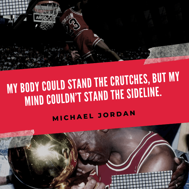 My body could stand the crutches, but my mind couldn’t stand the sideline. ― Michael Jordan