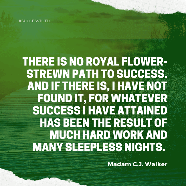 There is no royal flower-strewn path to success. And if there is, I have not found it, for whatever success I have attained has been the result of much hard work and many sleepless nights. - Madam C.J. Walker