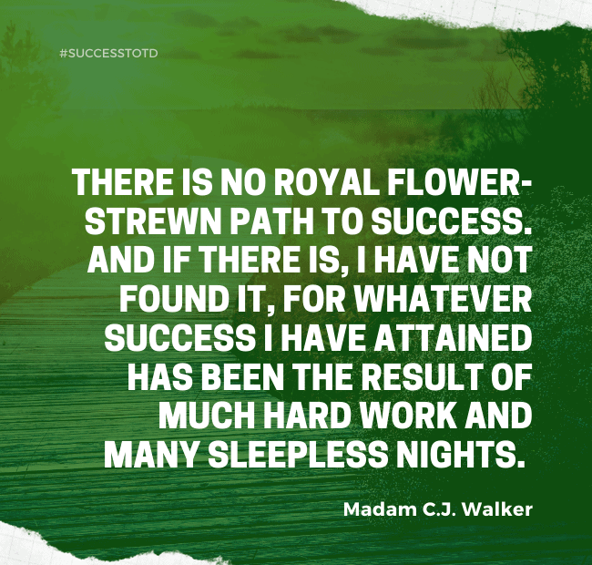 There is no royal flower-strewn path to success. And if there is, I have not found it, for whatever success I have attained has been the result of much hard work and many sleepless nights. - Madam C.J. Walker