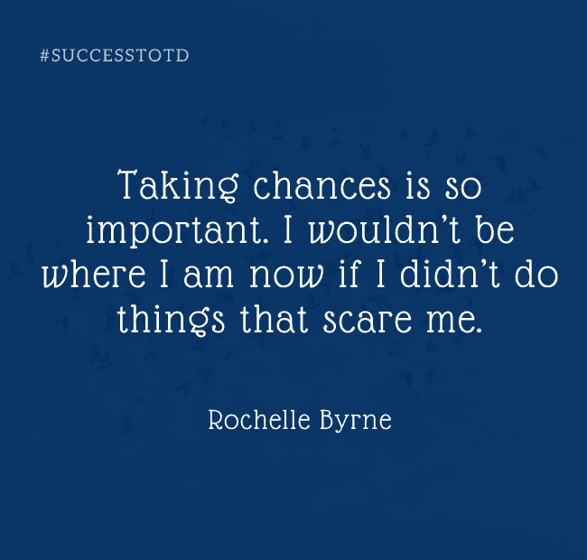 Taking chances is so important. I wouldn’t be where I am now if I didn’t do things that scare me. - Rochelle Byrne