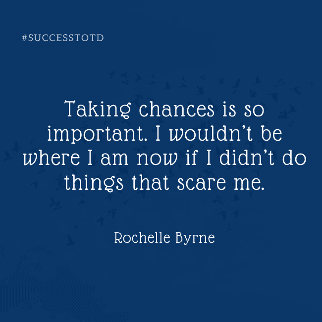 Taking chances is so important. I wouldn’t be where I am now if I didn’t do things that scare me. - Rochelle Byrne