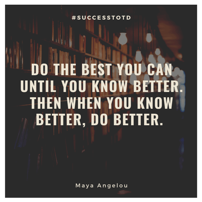 Do the best you can until you know better. Then when you know better, do better. – Maya Angelou