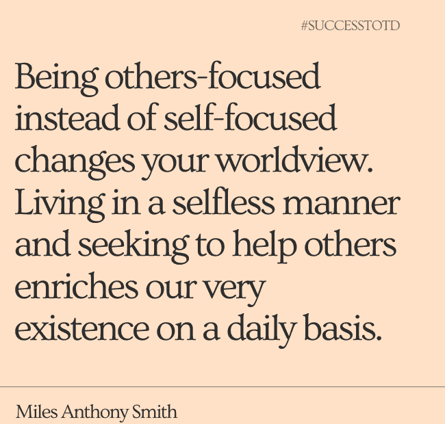 Being others-focused instead of self-focused changes your worldview. Living in a selfless manner and seeking to help others enriches our very existence on a daily basis. ― Miles Anthony Smith