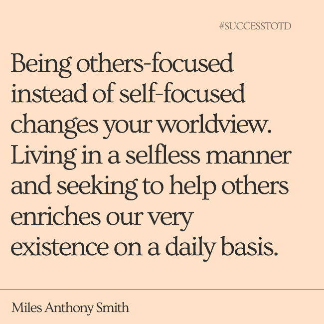 Being others-focused instead of self-focused changes your worldview. Living in a selfless manner and seeking to help others enriches our very existence on a daily basis. ― Miles Anthony Smith