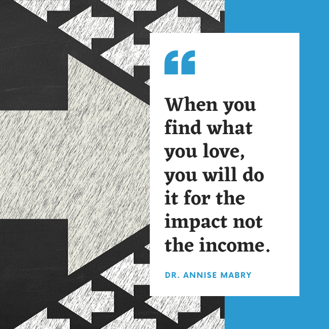 When you find what you love, you will do it for the impact not the income. - Dr. Annise Mabry