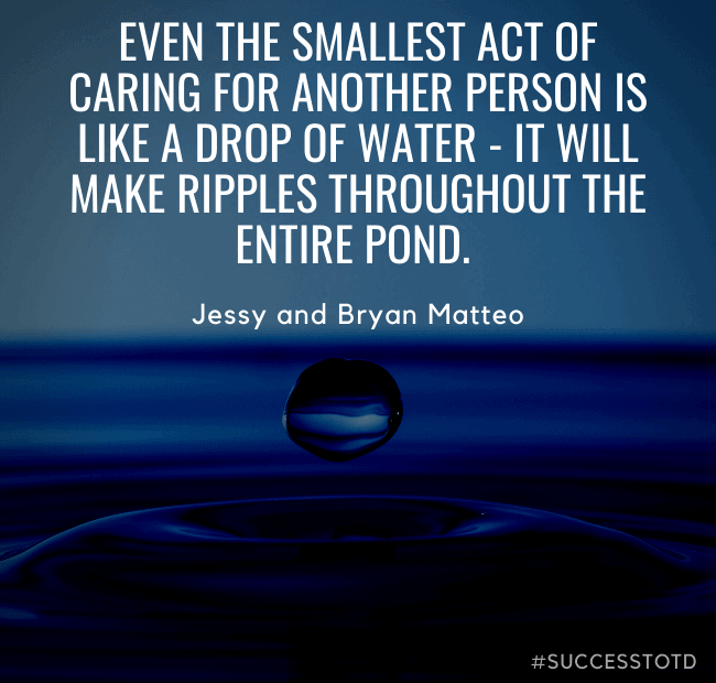 Even the smallest act of caring for another person is like a drop of water - it will make ripples throughout the entire pond. – Jessy and Bryan Matteo