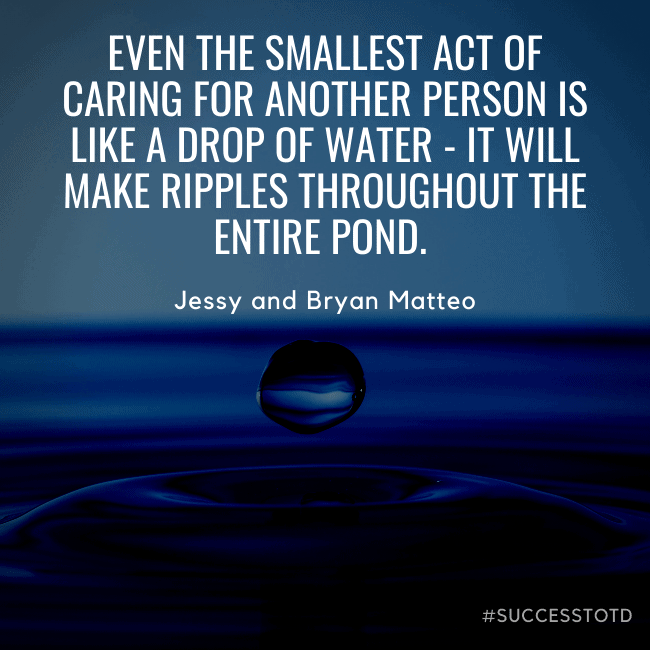 Even the smallest act of caring for another person is like a drop of water - it will make ripples throughout the entire pond. – Jessy and Bryan Matteo