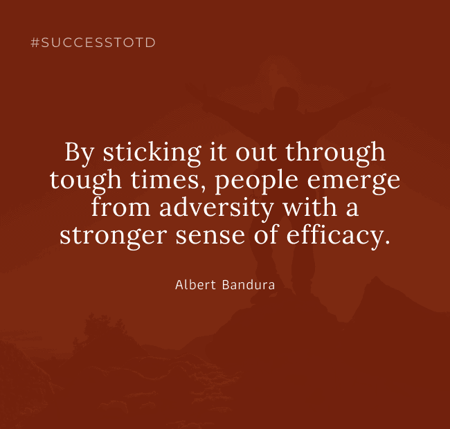 By sticking it out through tough times, people emerge from adversity with a stronger sense of efficacy. – Albert Bandura