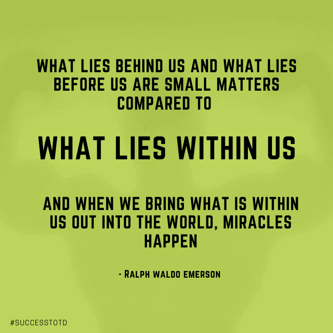 What lies behind us and what lies before us are small matters compared to what lies within us. And when we bring what is within us out into the world, miracles happen. – Ralph Waldo Emerson