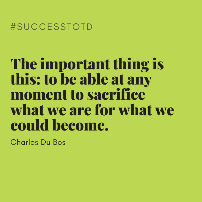 The important things is this: to be able at any moment to sacrifice what we are for what we could become. – Charles Du Bos