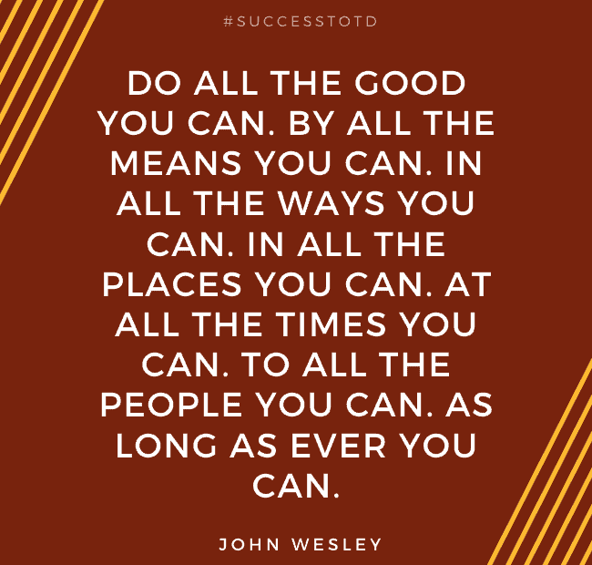Do all the good you can. By all the means you can. In all the ways you can. In all the places you can. At all the times you can. To all the people you can. As long as ever you can. - John Wesley