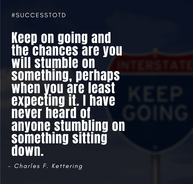Keep on going and the chances are you will stumble on something, perhaps when you are least expecting it. I have never heard of anyone stumbling on something sitting down. - Charles F. Kettering
