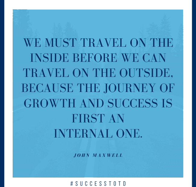 We must travel on the inside before we can travel on the outside, because the journey of growth and success is first an internal one. – John Maxwell