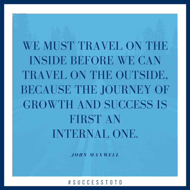 We must travel on the inside before we can travel on the outside, because the journey of growth and success is first an internal one. – John Maxwell