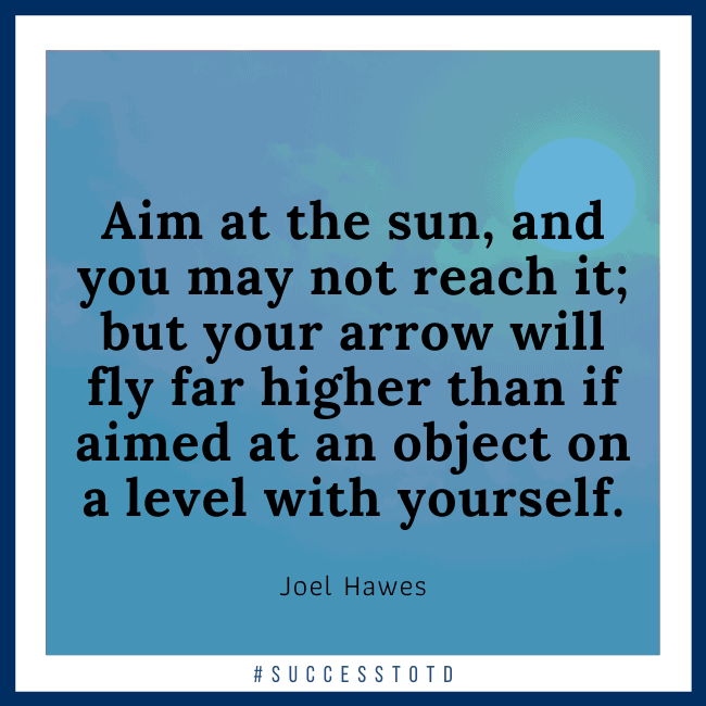 Aim at the sun, and you may not reach it; but your arrow will fly far higher than if aimed at an object on a level with yourself. - Joel Hawes
