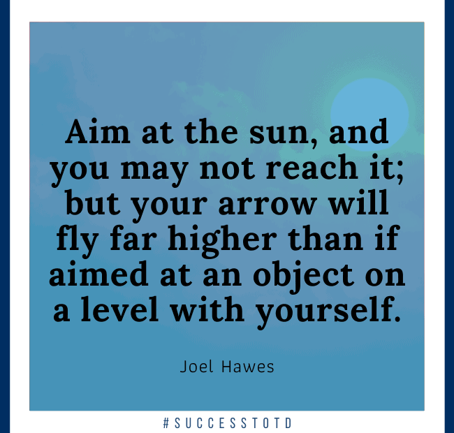 Aim at the sun, and you may not reach it; but your arrow will fly far higher than if aimed at an object on a level with yourself. - Joel Hawes