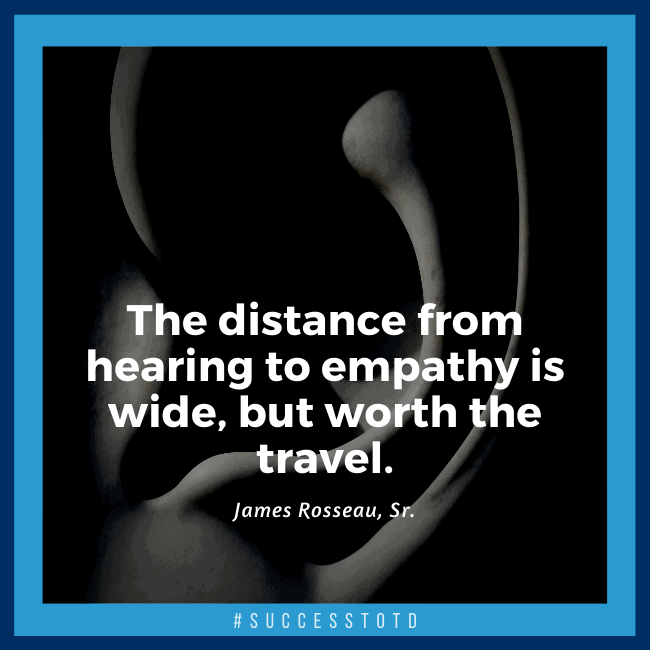 The distance from hearing to empathy is wide, but worth the travel. – James Rosseau, Sr.
