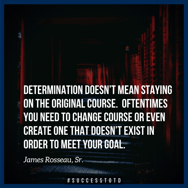 Determination doesn’t mean staying on the original course. Oftentimes you need to change course or even create one that doesn’t exist in order to meet your goal. – James Rosseau, Sr.