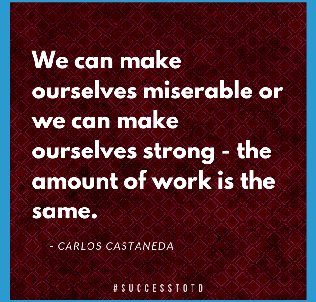 We can make ourselves miserable or we can make ourselves strong - the amount of work is the same. – Carlos Castaneda