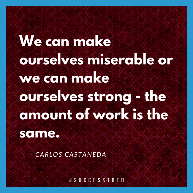 We can make ourselves miserable or we can make ourselves strong - the amount of work is the same. – Carlos Castaneda