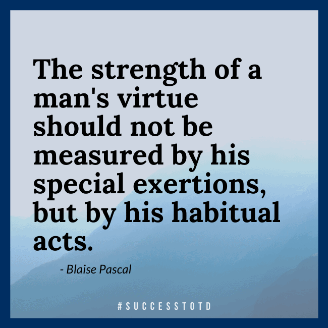 The strength of a man's virtue should not be measured by his special exertions, but by his habitual acts. – Blaise Pascal