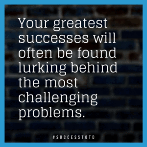 Your greatest successes will often be found lurking behind the most challenging problems.   